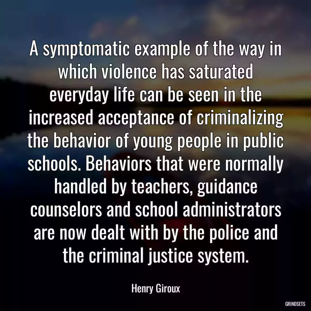 A symptomatic example of the way in which violence has saturated everyday life can be seen in the increased acceptance of criminalizing the behavior of young people in public schools. Behaviors that were normally handled by teachers, guidance counselors and school administrators are now dealt with by the police and the criminal justice system.