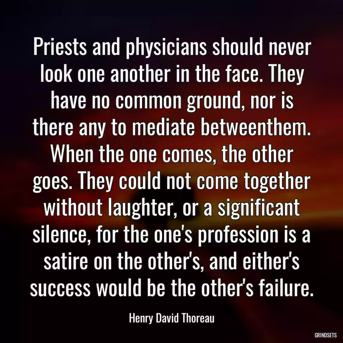 Priests and physicians should never look one another in the face. They have no common ground, nor is there any to mediate betweenthem. When the one comes, the other goes. They could not come together without laughter, or a significant silence, for the one\'s profession is a satire on the other\'s, and either\'s success would be the other\'s failure.