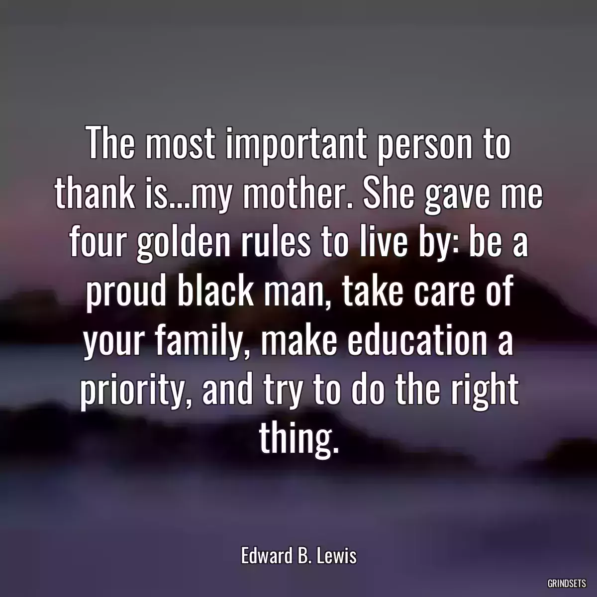 The most important person to thank is...my mother. She gave me four golden rules to live by: be a proud black man, take care of your family, make education a priority, and try to do the right thing.