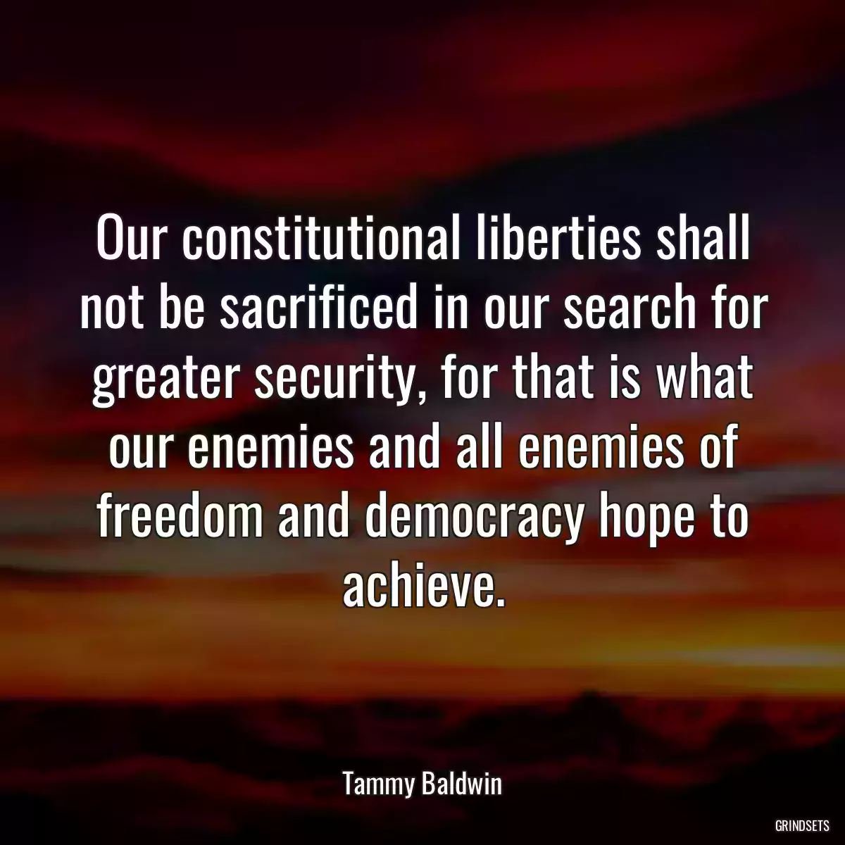 Our constitutional liberties shall not be sacrificed in our search for greater security, for that is what our enemies and all enemies of freedom and democracy hope to achieve.