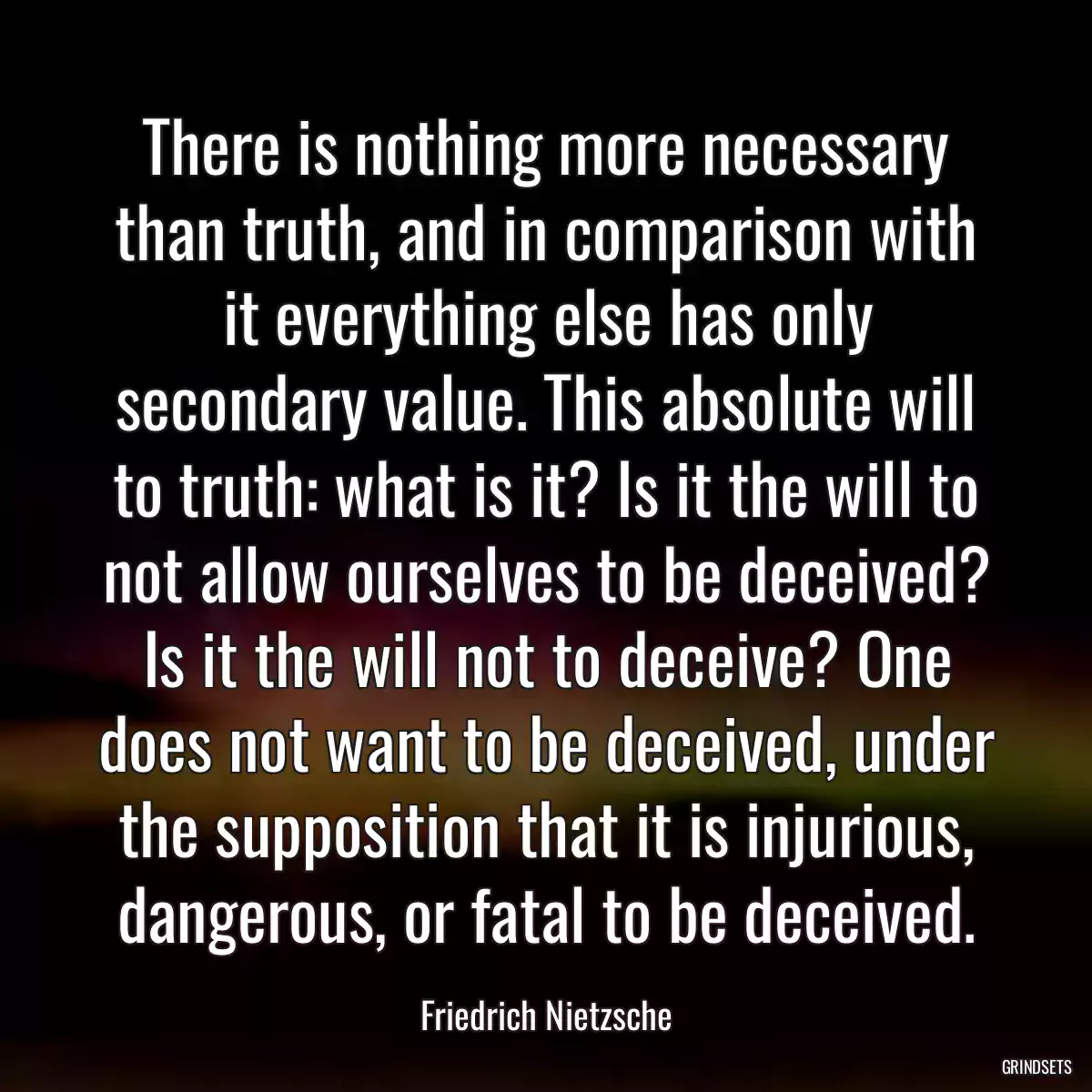 There is nothing more necessary than truth, and in comparison with it everything else has only secondary value. This absolute will to truth: what is it? Is it the will to not allow ourselves to be deceived? Is it the will not to deceive? One does not want to be deceived, under the supposition that it is injurious, dangerous, or fatal to be deceived.