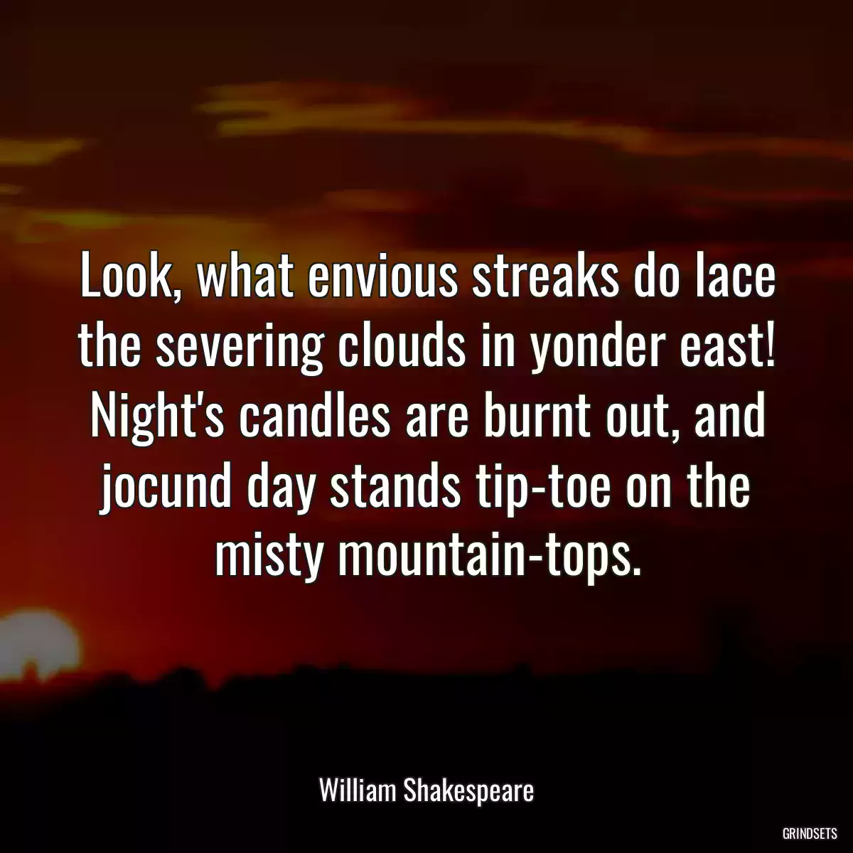 Look, what envious streaks do lace the severing clouds in yonder east! Night\'s candles are burnt out, and jocund day stands tip-toe on the misty mountain-tops.