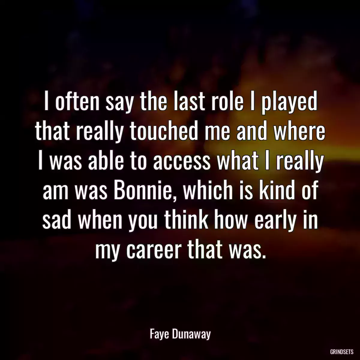 I often say the last role I played that really touched me and where I was able to access what I really am was Bonnie, which is kind of sad when you think how early in my career that was.