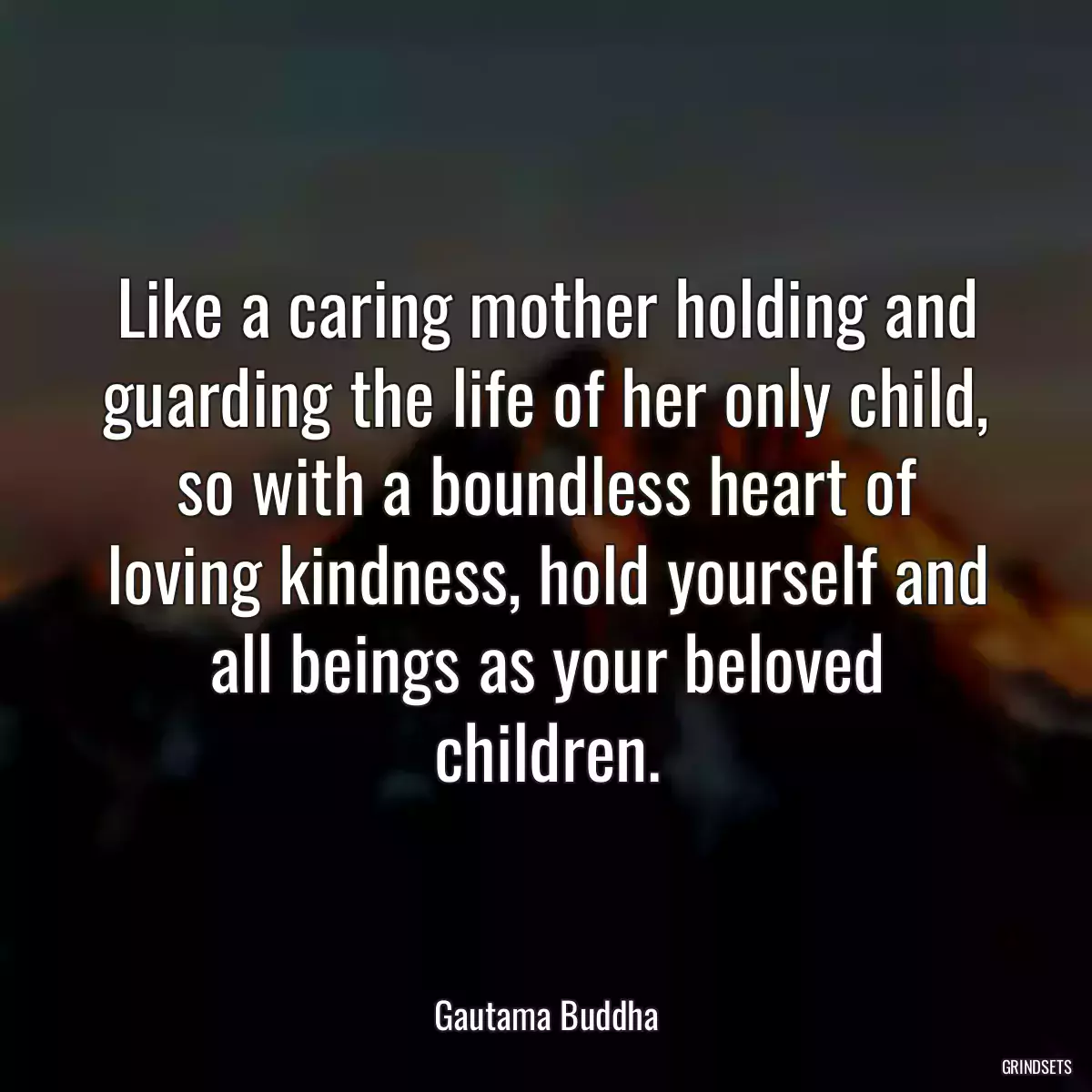 Like a caring mother holding and guarding the life of her only child, so with a boundless heart of loving kindness, hold yourself and all beings as your beloved children.