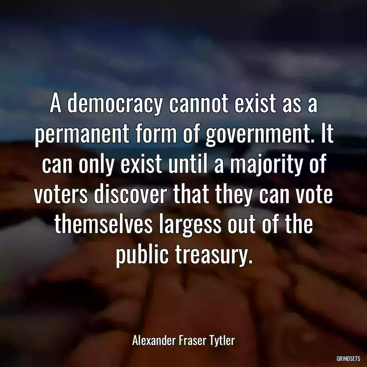 A democracy cannot exist as a permanent form of government. It can only exist until a majority of voters discover that they can vote themselves largess out of the public treasury.