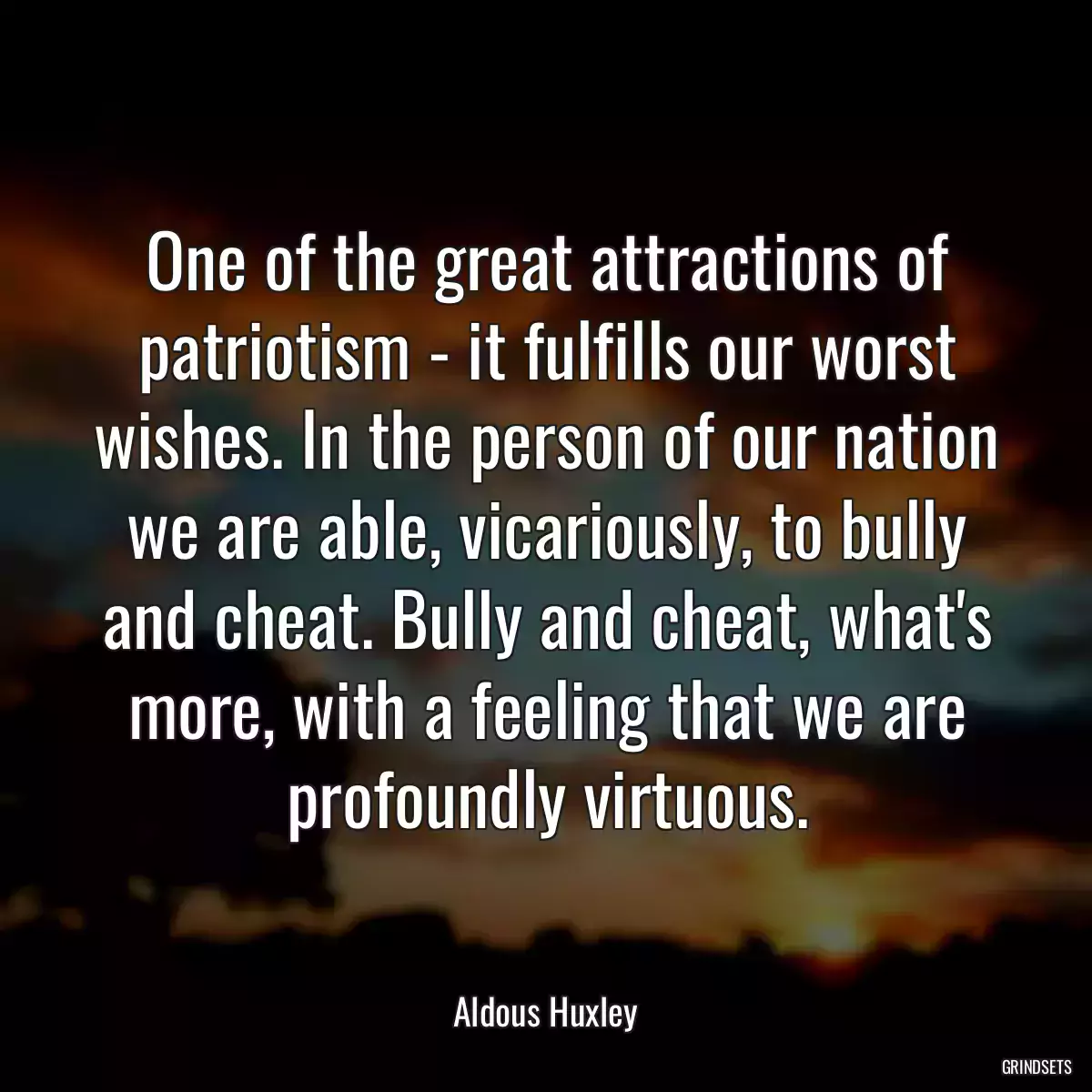 One of the great attractions of patriotism - it fulfills our worst wishes. In the person of our nation we are able, vicariously, to bully and cheat. Bully and cheat, what\'s more, with a feeling that we are profoundly virtuous.