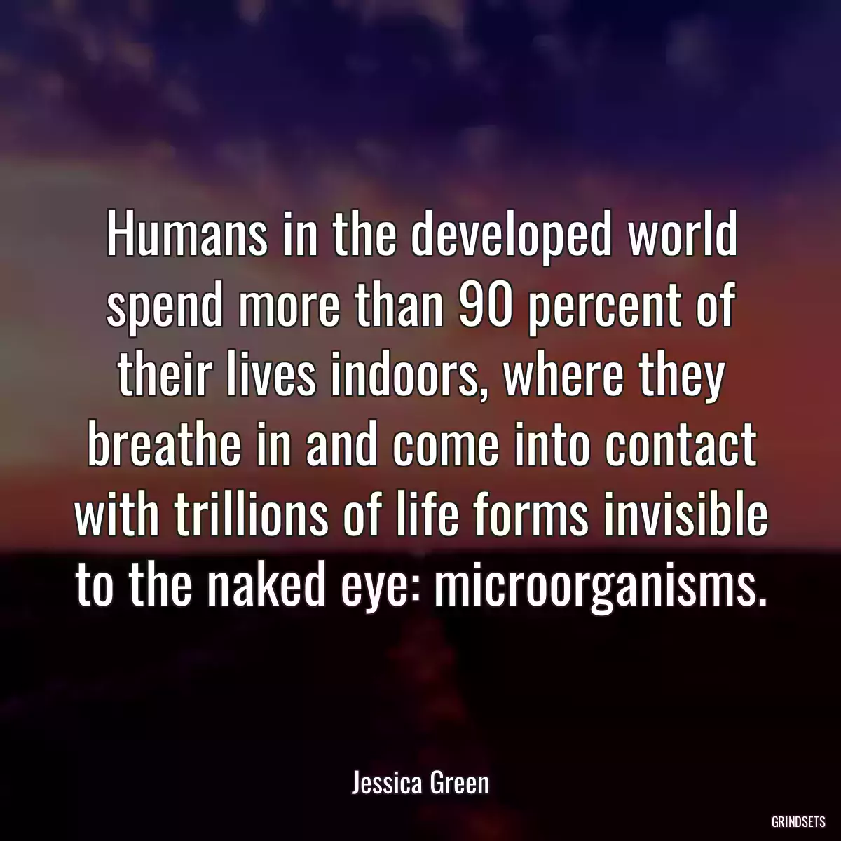 Humans in the developed world spend more than 90 percent of their lives indoors, where they breathe in and come into contact with trillions of life forms invisible to the naked eye: microorganisms.