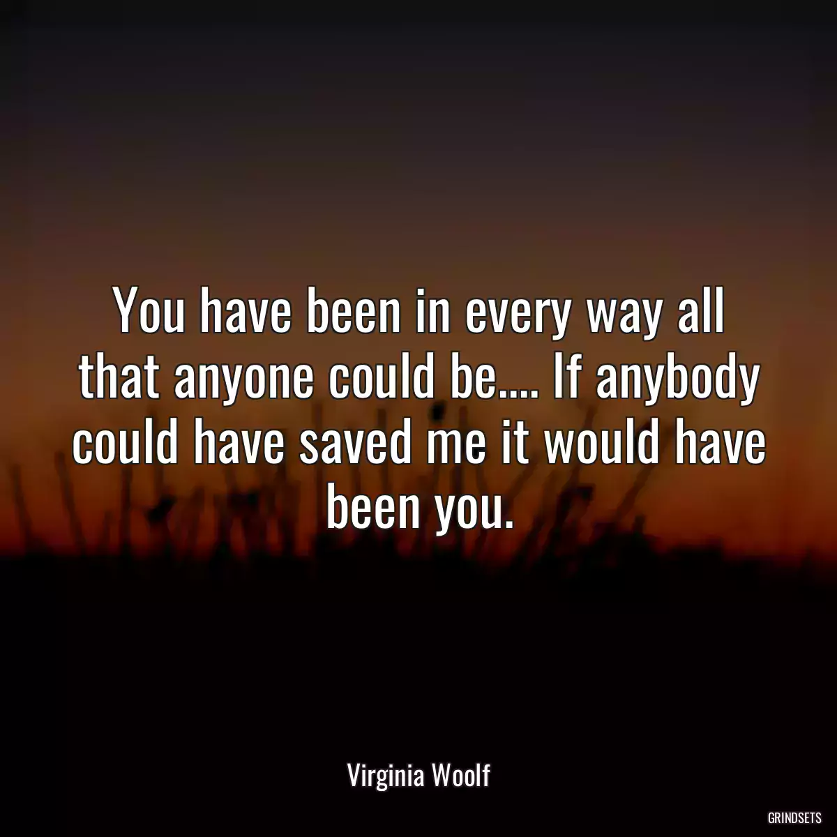 You have been in every way all that anyone could be.... If anybody could have saved me it would have been you.