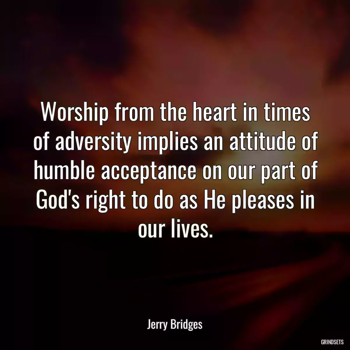 Worship from the heart in times of adversity implies an attitude of humble acceptance on our part of God\'s right to do as He pleases in our lives.