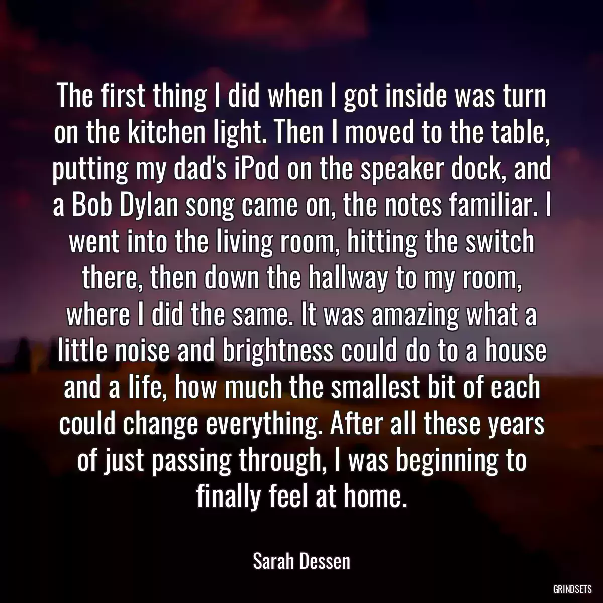 The first thing I did when I got inside was turn on the kitchen light. Then I moved to the table, putting my dad\'s iPod on the speaker dock, and a Bob Dylan song came on, the notes familiar. I went into the living room, hitting the switch there, then down the hallway to my room, where I did the same. It was amazing what a little noise and brightness could do to a house and a life, how much the smallest bit of each could change everything. After all these years of just passing through, I was beginning to finally feel at home.