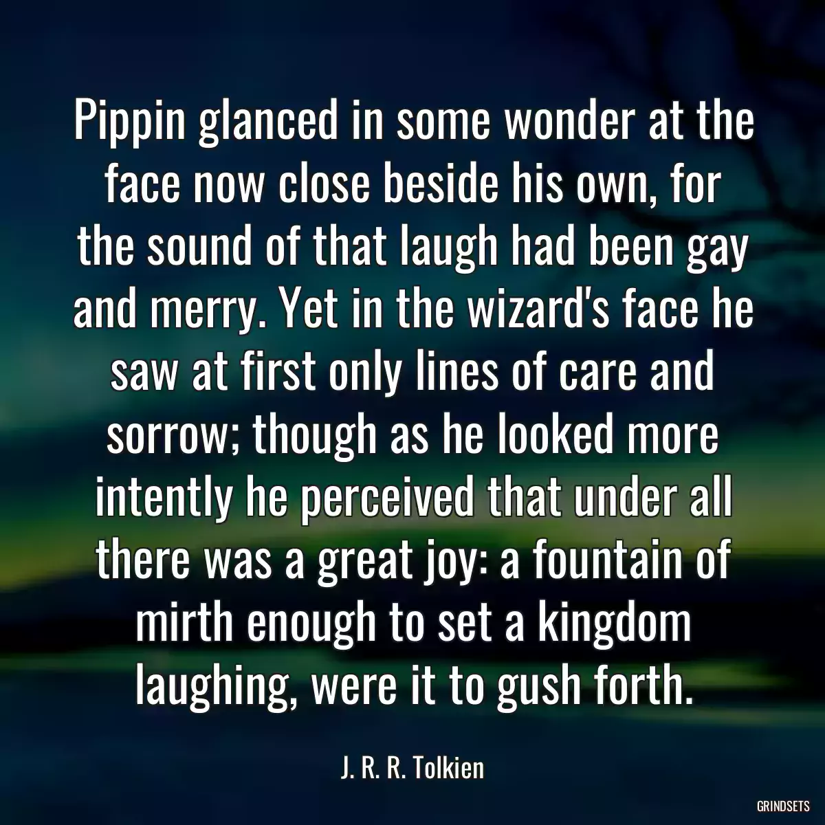 Pippin glanced in some wonder at the face now close beside his own, for the sound of that laugh had been gay and merry. Yet in the wizard\'s face he saw at first only lines of care and sorrow; though as he looked more intently he perceived that under all there was a great joy: a fountain of mirth enough to set a kingdom laughing, were it to gush forth.