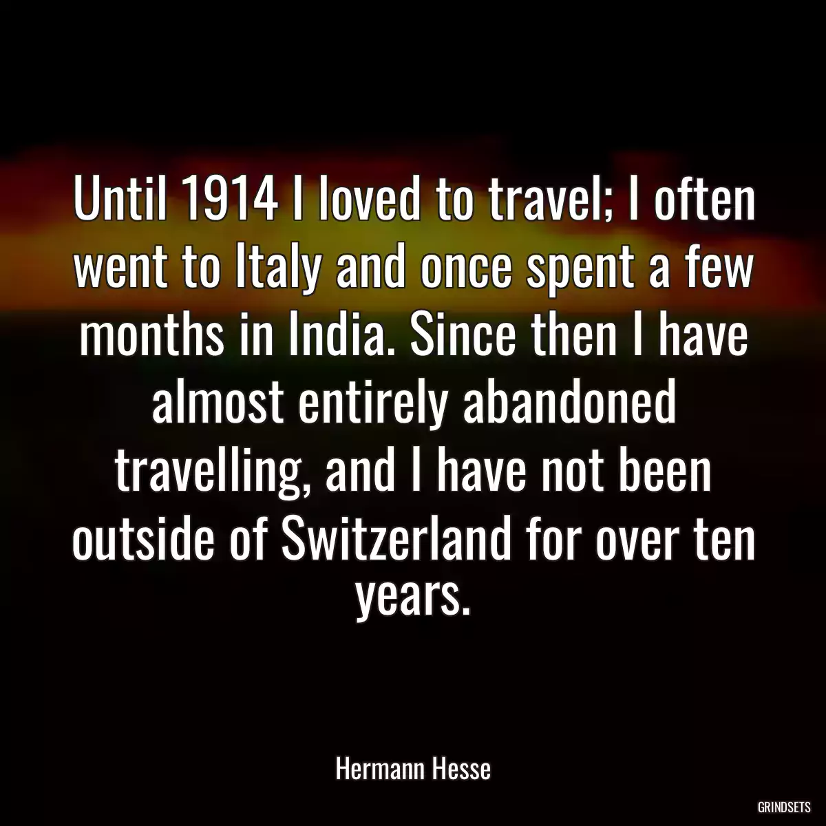 Until 1914 I loved to travel; I often went to Italy and once spent a few months in India. Since then I have almost entirely abandoned travelling, and I have not been outside of Switzerland for over ten years.