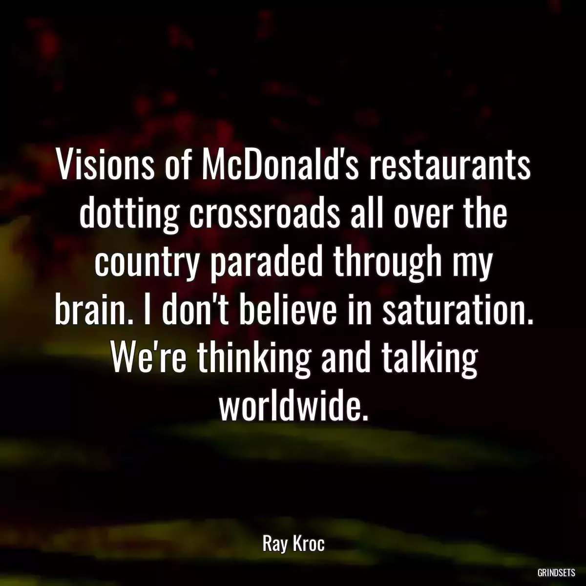 Visions of McDonald\'s restaurants dotting crossroads all over the country paraded through my brain. I don\'t believe in saturation. We\'re thinking and talking worldwide.