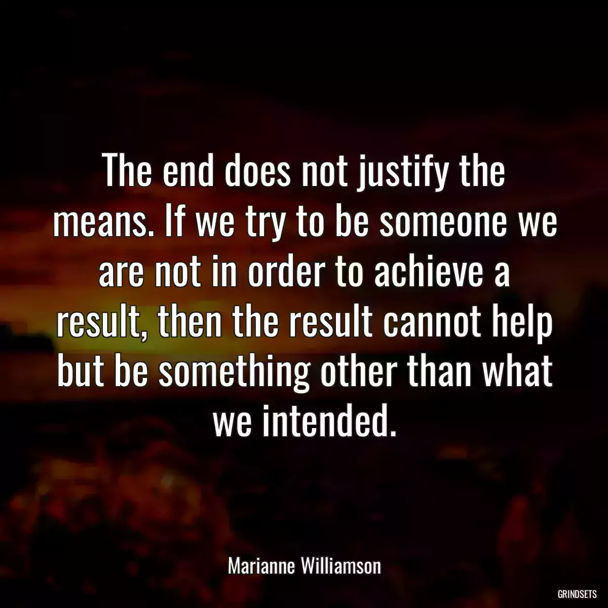 The end does not justify the means. If we try to be someone we are not in order to achieve a result, then the result cannot help but be something other than what we intended.