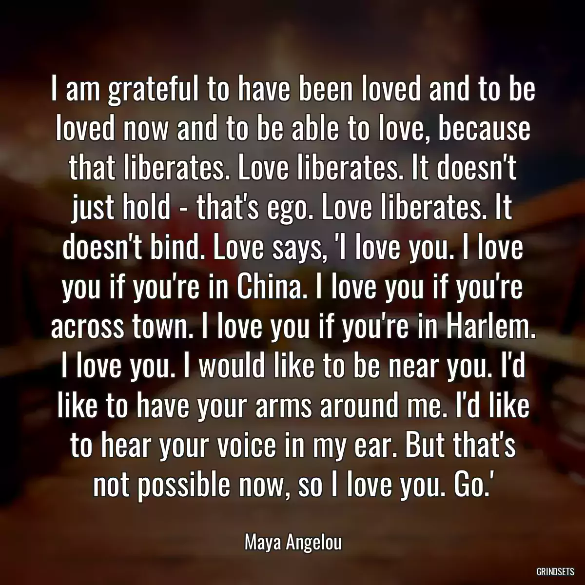 I am grateful to have been loved and to be loved now and to be able to love, because that liberates. Love liberates. It doesn\'t just hold - that\'s ego. Love liberates. It doesn\'t bind. Love says, \'I love you. I love you if you\'re in China. I love you if you\'re across town. I love you if you\'re in Harlem. I love you. I would like to be near you. I\'d like to have your arms around me. I\'d like to hear your voice in my ear. But that\'s not possible now, so I love you. Go.\'