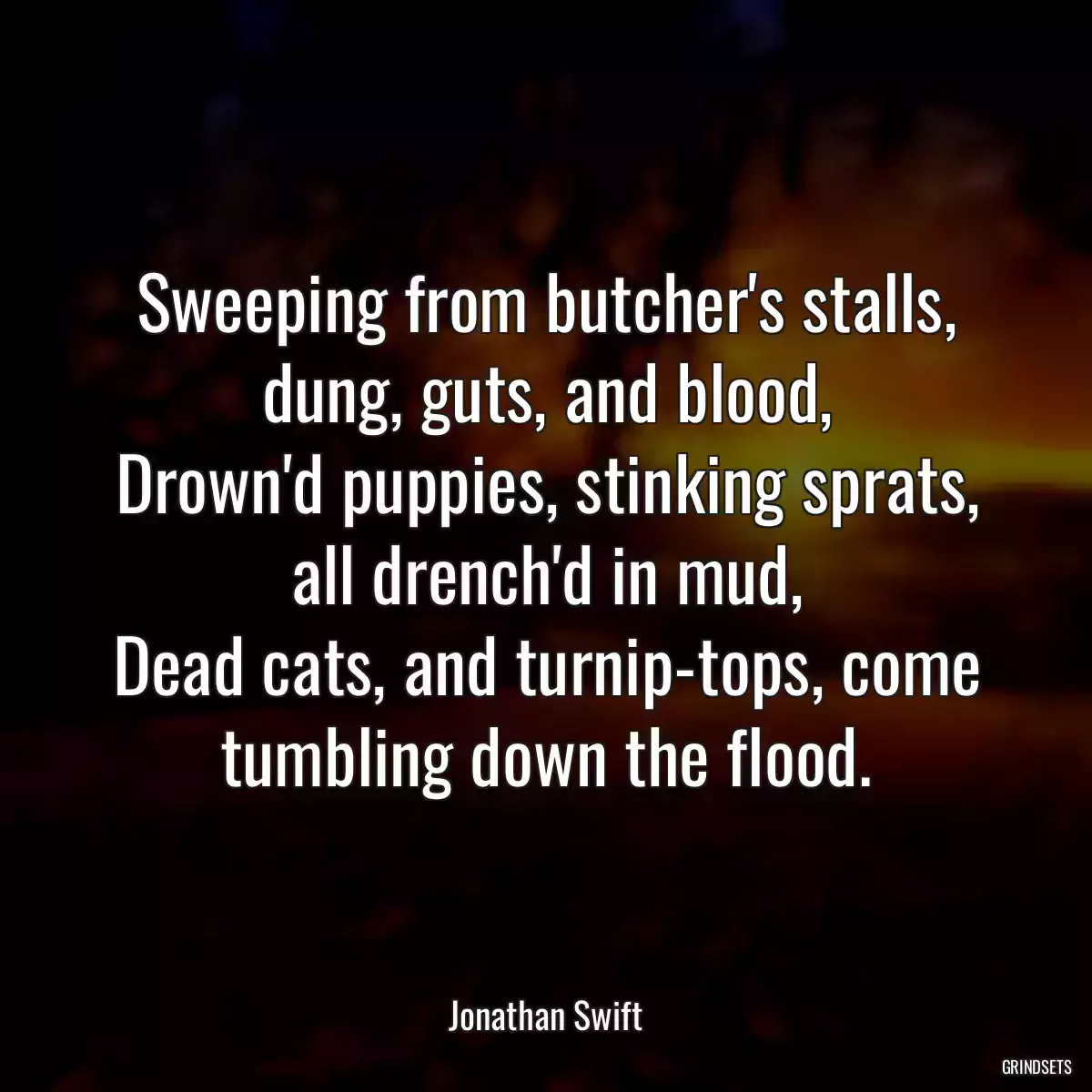 Sweeping from butcher\'s stalls, dung, guts, and blood,
Drown\'d puppies, stinking sprats, all drench\'d in mud,
Dead cats, and turnip-tops, come tumbling down the flood.