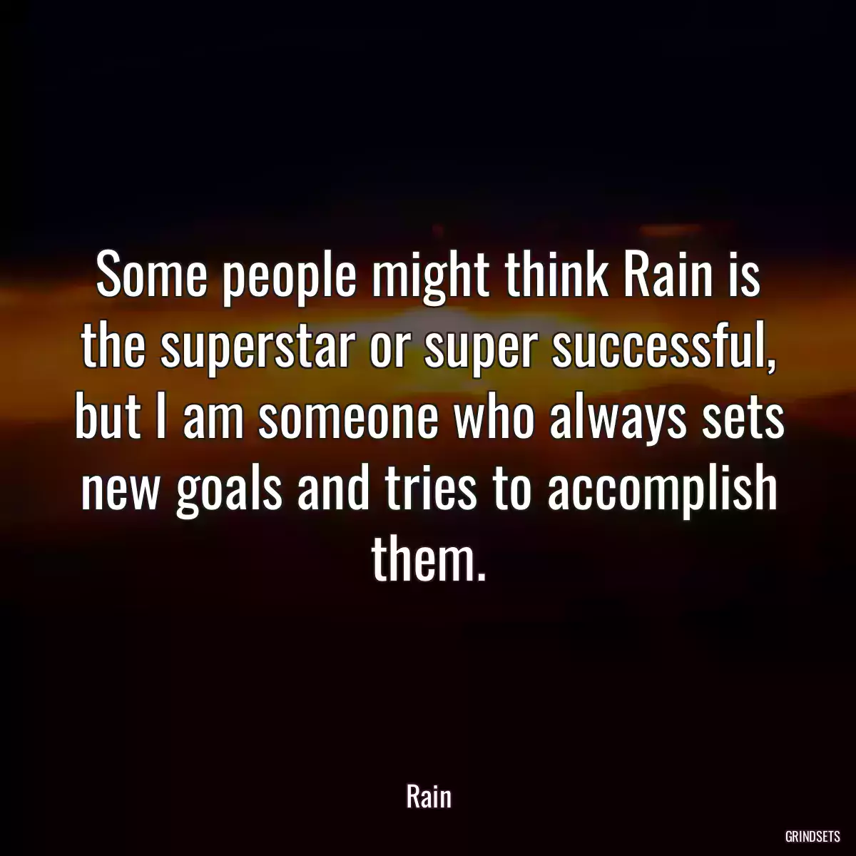 Some people might think Rain is the superstar or super successful, but I am someone who always sets new goals and tries to accomplish them.