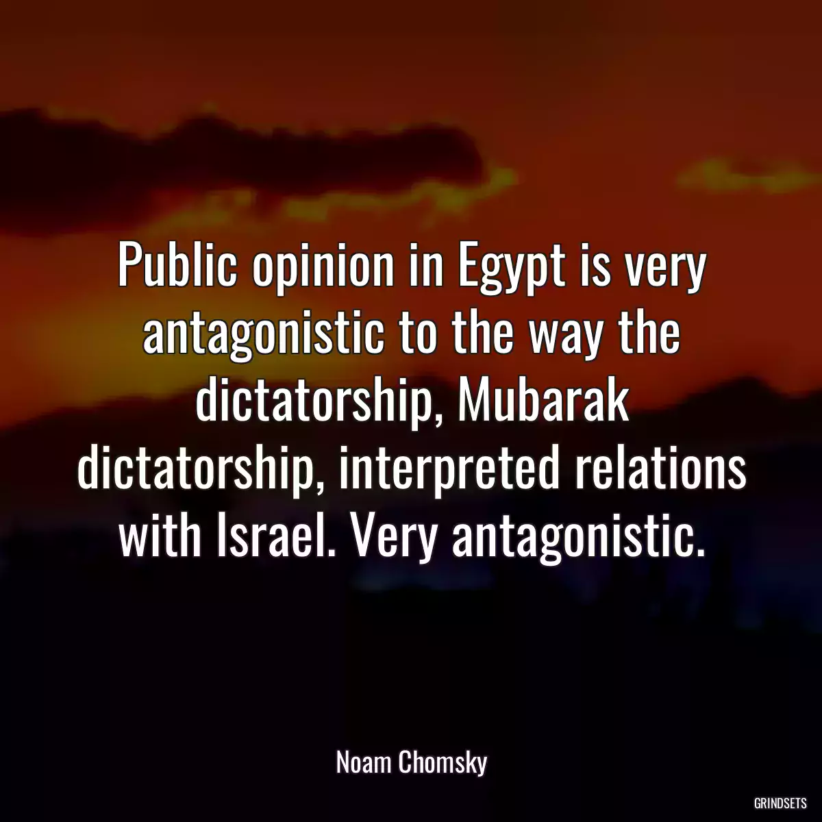 Public opinion in Egypt is very antagonistic to the way the dictatorship, Mubarak dictatorship, interpreted relations with Israel. Very antagonistic.