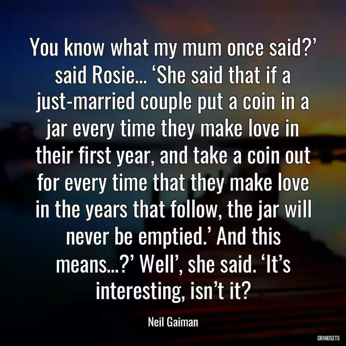 You know what my mum once said?’ said Rosie… ‘She said that if a just-married couple put a coin in a jar every time they make love in their first year, and take a coin out for every time that they make love in the years that follow, the jar will never be emptied.’ And this means…?’ Well’, she said. ‘It’s interesting, isn’t it?