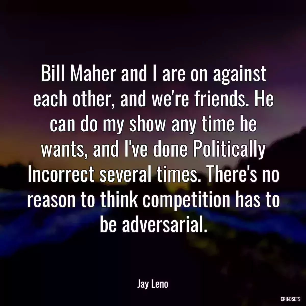 Bill Maher and I are on against each other, and we\'re friends. He can do my show any time he wants, and I\'ve done Politically Incorrect several times. There\'s no reason to think competition has to be adversarial.