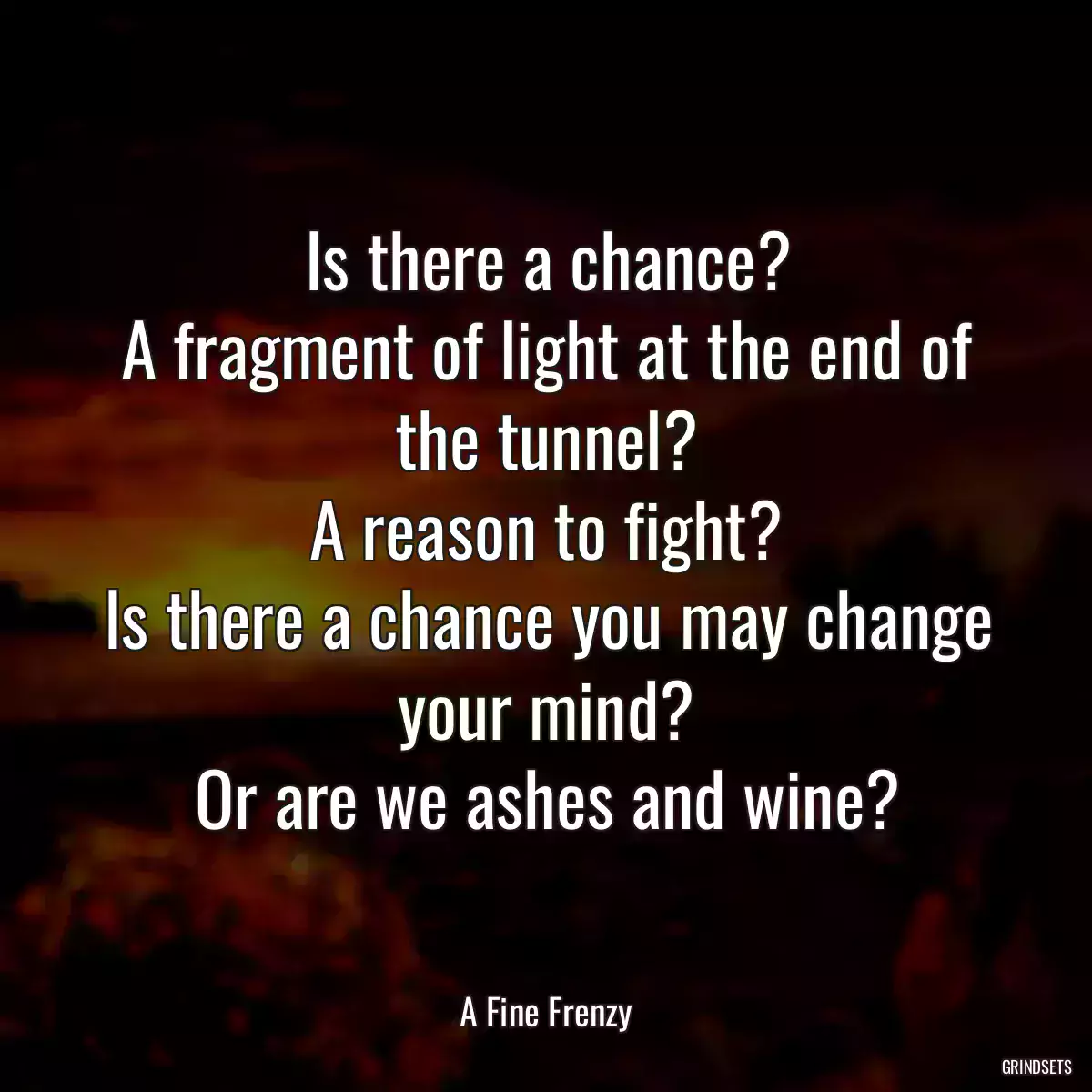 Is there a chance?
A fragment of light at the end of the tunnel?
A reason to fight?
Is there a chance you may change your mind?
Or are we ashes and wine?