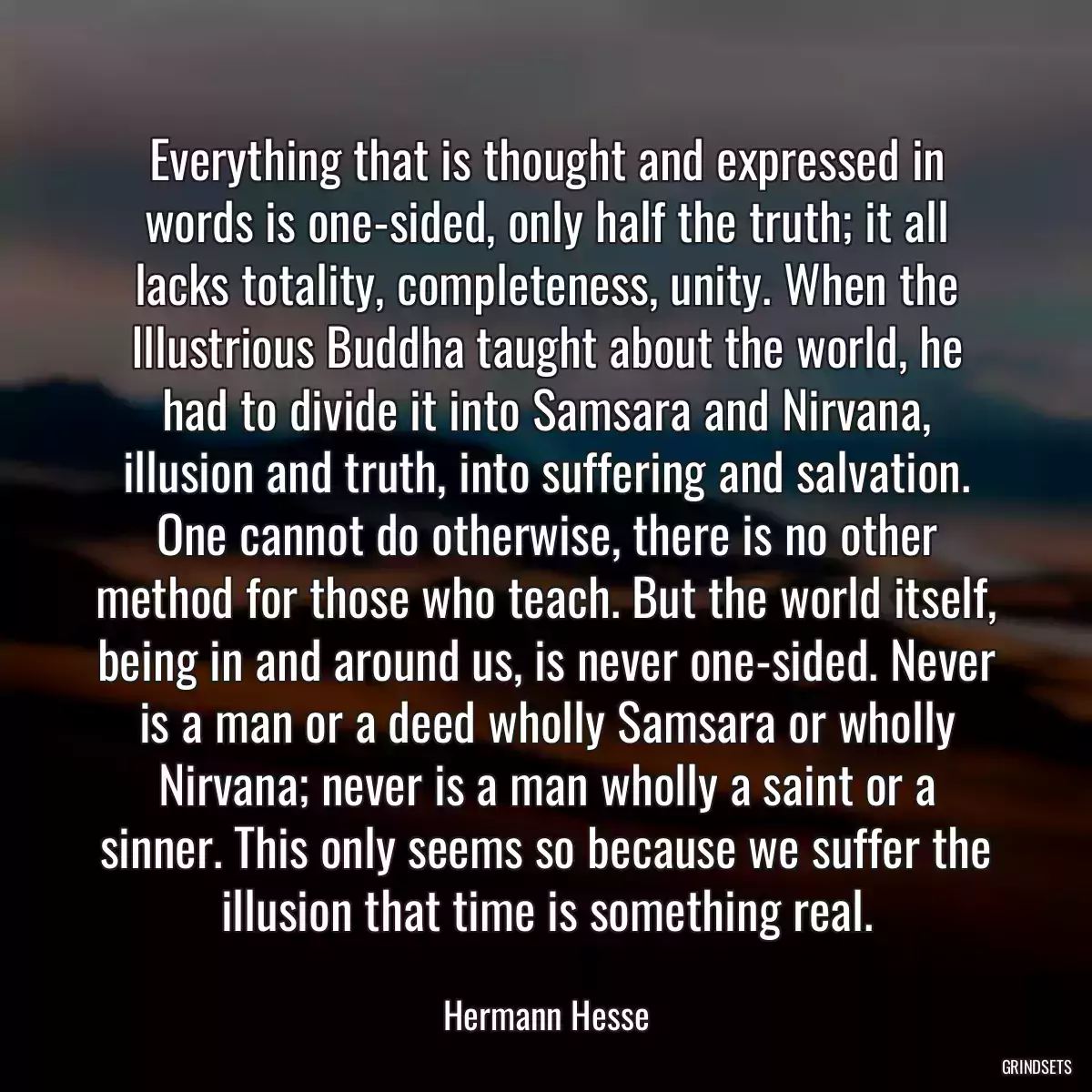 Everything that is thought and expressed in words is one-sided, only half the truth; it all lacks totality, completeness, unity. When the Illustrious Buddha taught about the world, he had to divide it into Samsara and Nirvana, illusion and truth, into suffering and salvation. One cannot do otherwise, there is no other method for those who teach. But the world itself, being in and around us, is never one-sided. Never is a man or a deed wholly Samsara or wholly Nirvana; never is a man wholly a saint or a sinner. This only seems so because we suffer the illusion that time is something real.