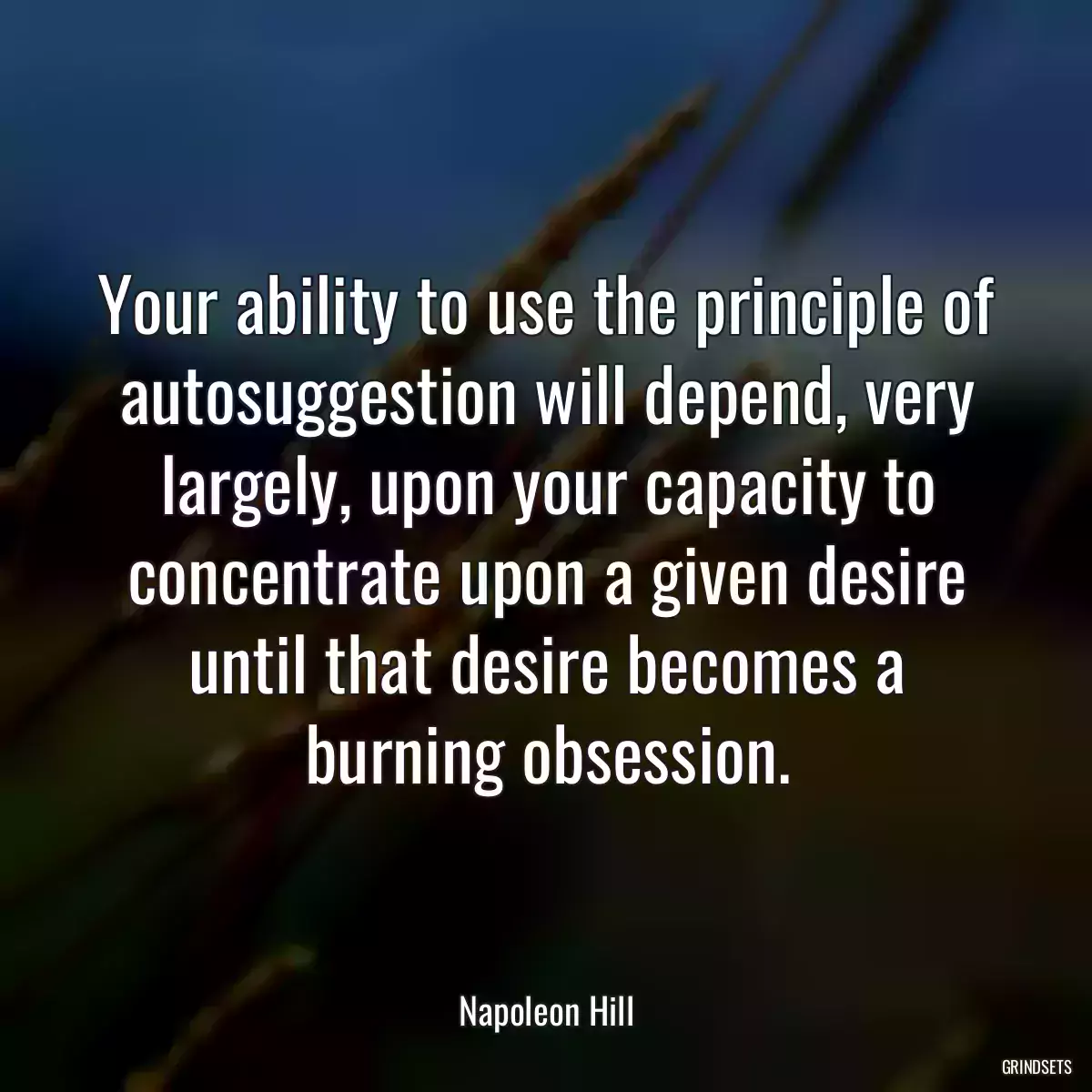 Your ability to use the principle of autosuggestion will depend, very largely, upon your capacity to concentrate upon a given desire until that desire becomes a burning obsession.