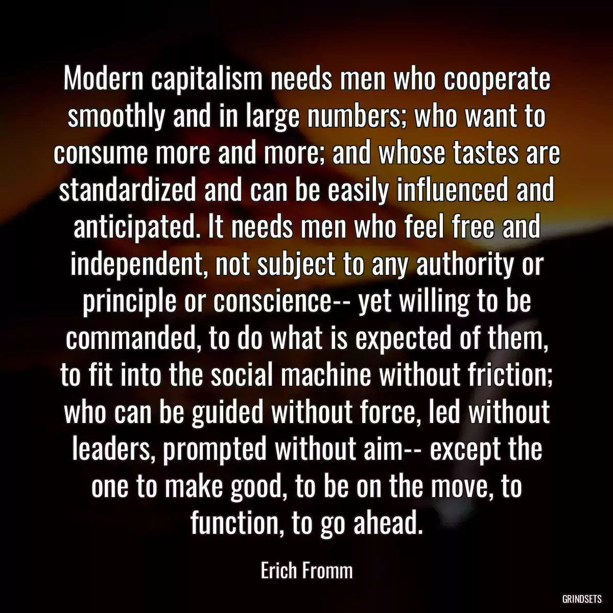 Modern capitalism needs men who cooperate smoothly and in large numbers; who want to consume more and more; and whose tastes are standardized and can be easily influenced and anticipated. It needs men who feel free and independent, not subject to any authority or principle or conscience-- yet willing to be commanded, to do what is expected of them, to fit into the social machine without friction; who can be guided without force, led without leaders, prompted without aim-- except the one to make good, to be on the move, to function, to go ahead.