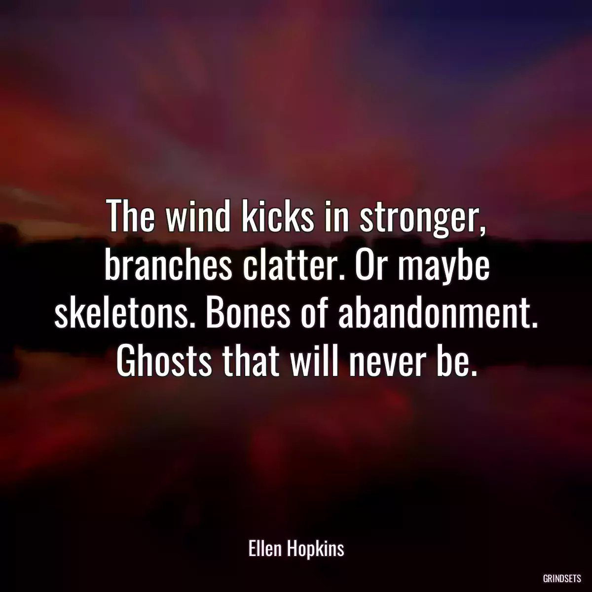 The wind kicks in stronger, branches clatter. Or maybe skeletons. Bones of abandonment. Ghosts that will never be.