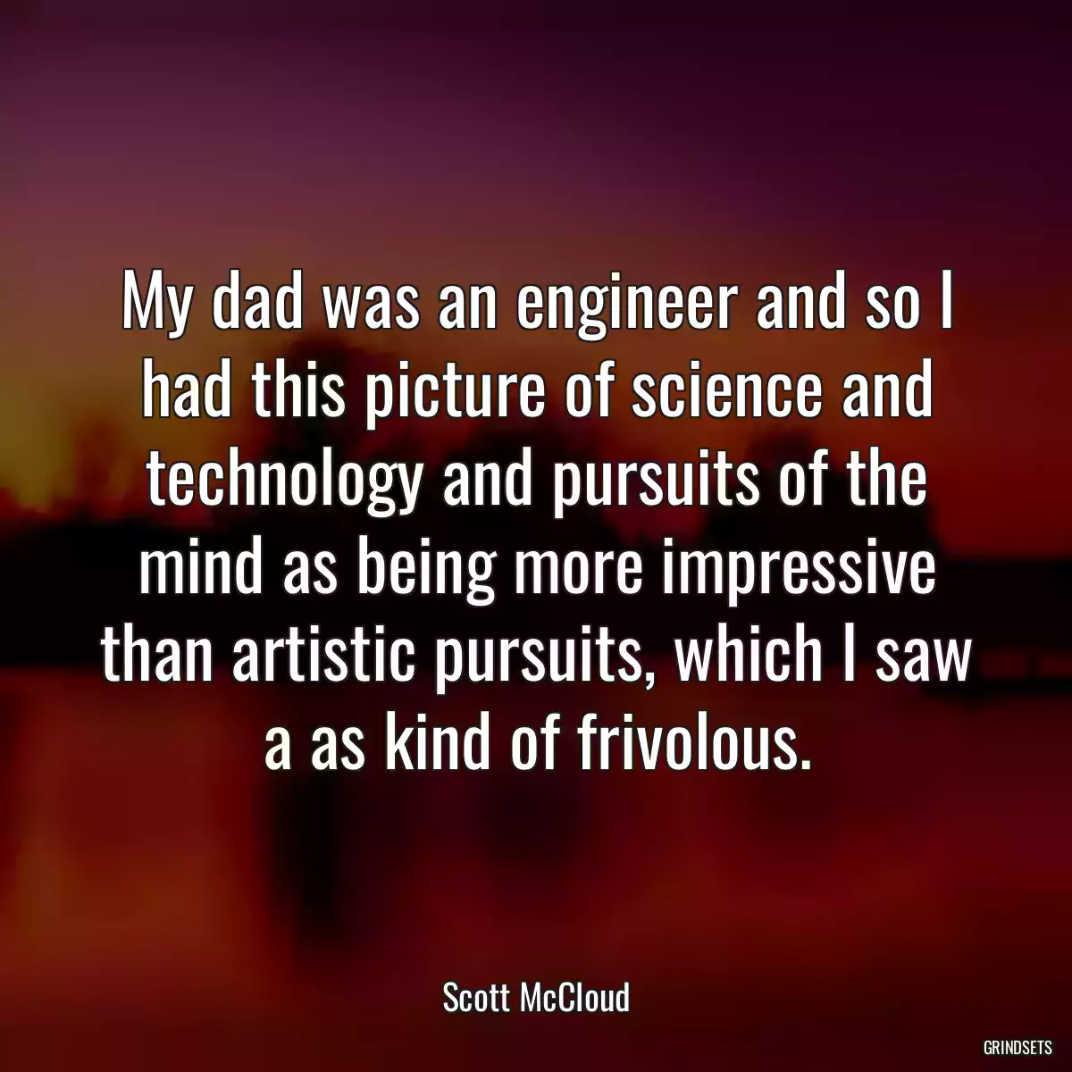 My dad was an engineer and so I had this picture of science and technology and pursuits of the mind as being more impressive than artistic pursuits, which I saw a as kind of frivolous.