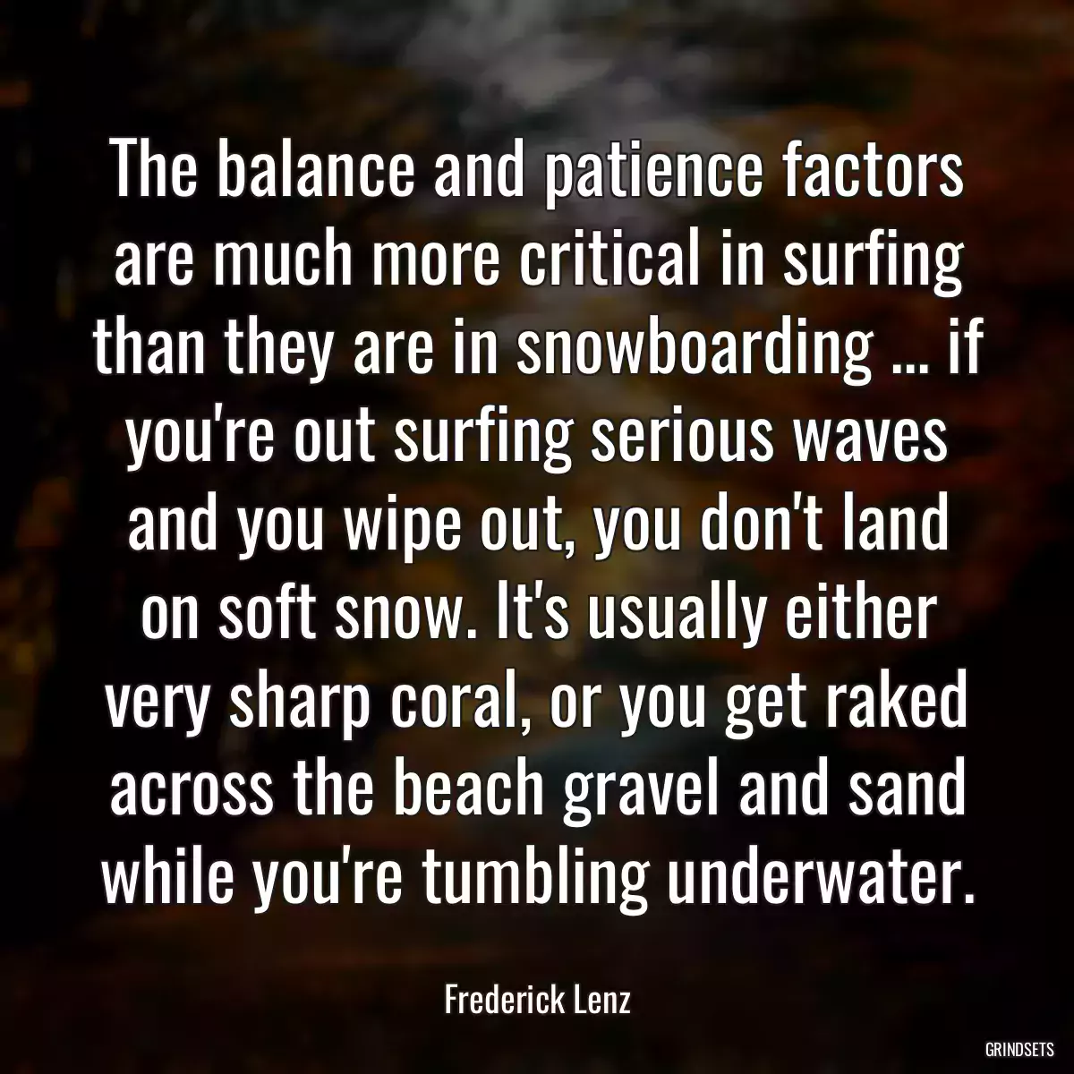 The balance and patience factors are much more critical in surfing than they are in snowboarding ... if you\'re out surfing serious waves and you wipe out, you don\'t land on soft snow. It\'s usually either very sharp coral, or you get raked across the beach gravel and sand while you\'re tumbling underwater.