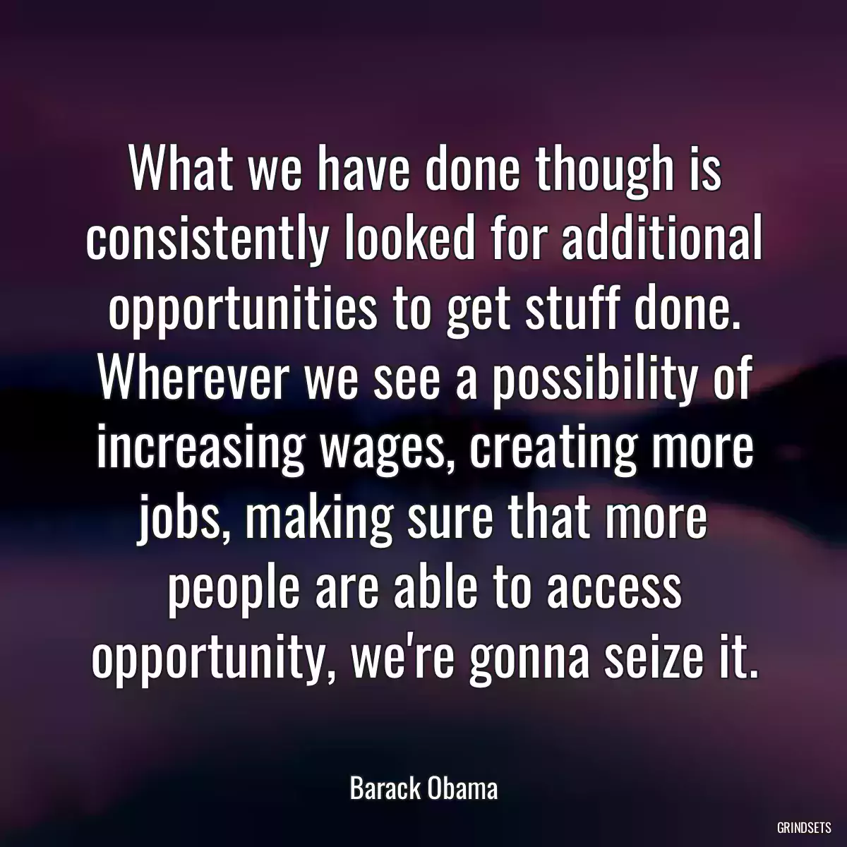 What we have done though is consistently looked for additional opportunities to get stuff done. Wherever we see a possibility of increasing wages, creating more jobs, making sure that more people are able to access opportunity, we\'re gonna seize it.