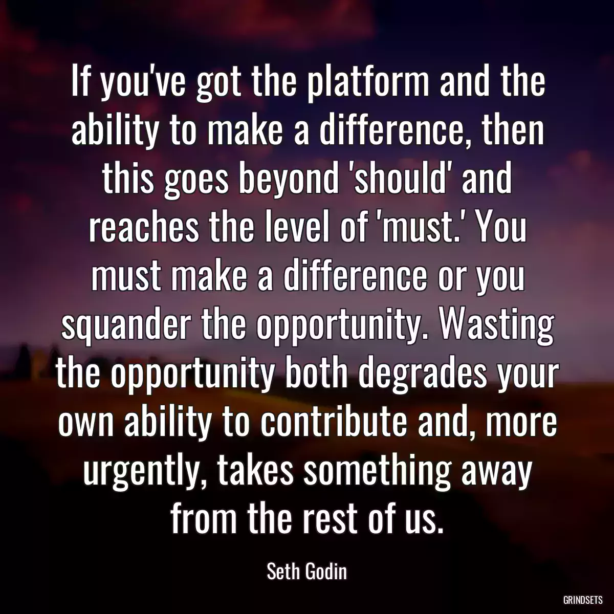 If you\'ve got the platform and the ability to make a difference, then this goes beyond \'should\' and reaches the level of \'must.\' You must make a difference or you squander the opportunity. Wasting the opportunity both degrades your own ability to contribute and, more urgently, takes something away from the rest of us.
