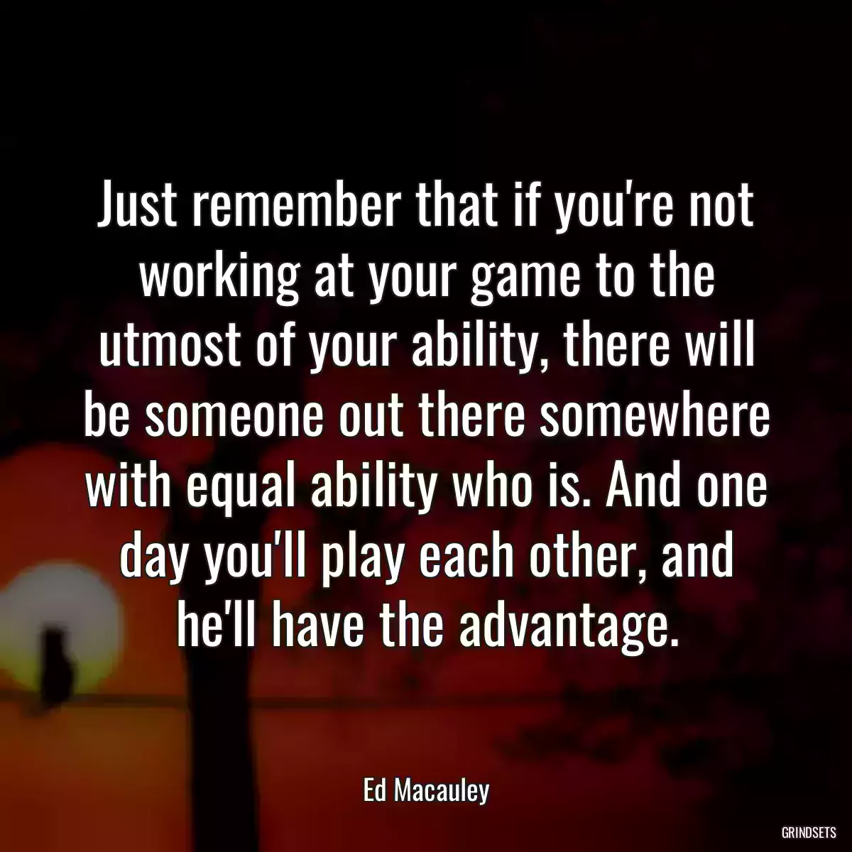 Just remember that if you\'re not working at your game to the utmost of your ability, there will be someone out there somewhere with equal ability who is. And one day you\'ll play each other, and he\'ll have the advantage.