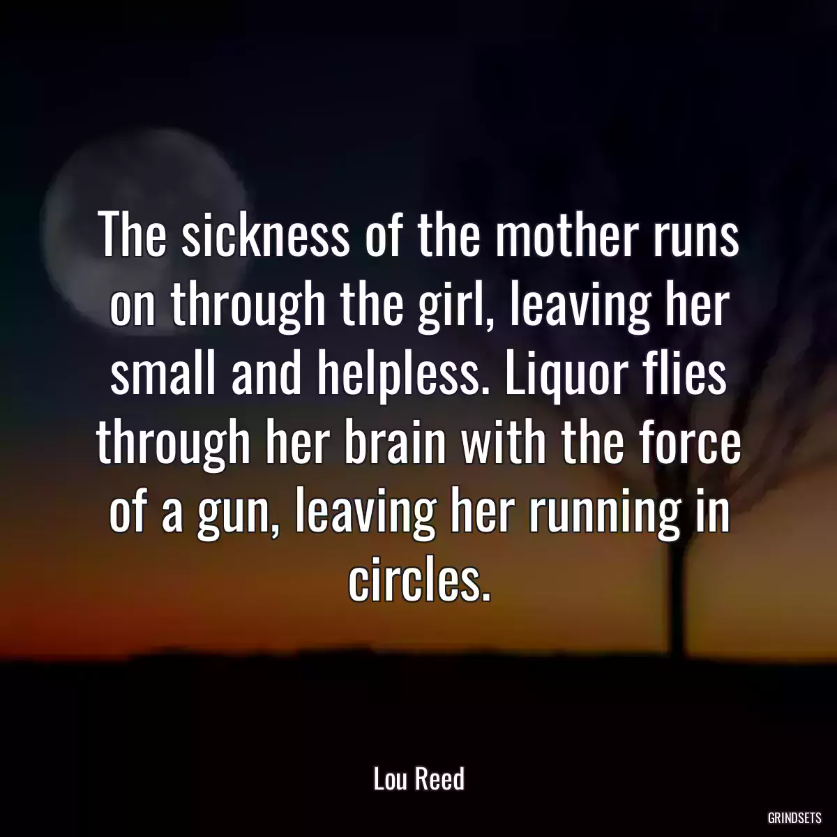 The sickness of the mother runs on through the girl, leaving her small and helpless. Liquor flies through her brain with the force of a gun, leaving her running in circles.