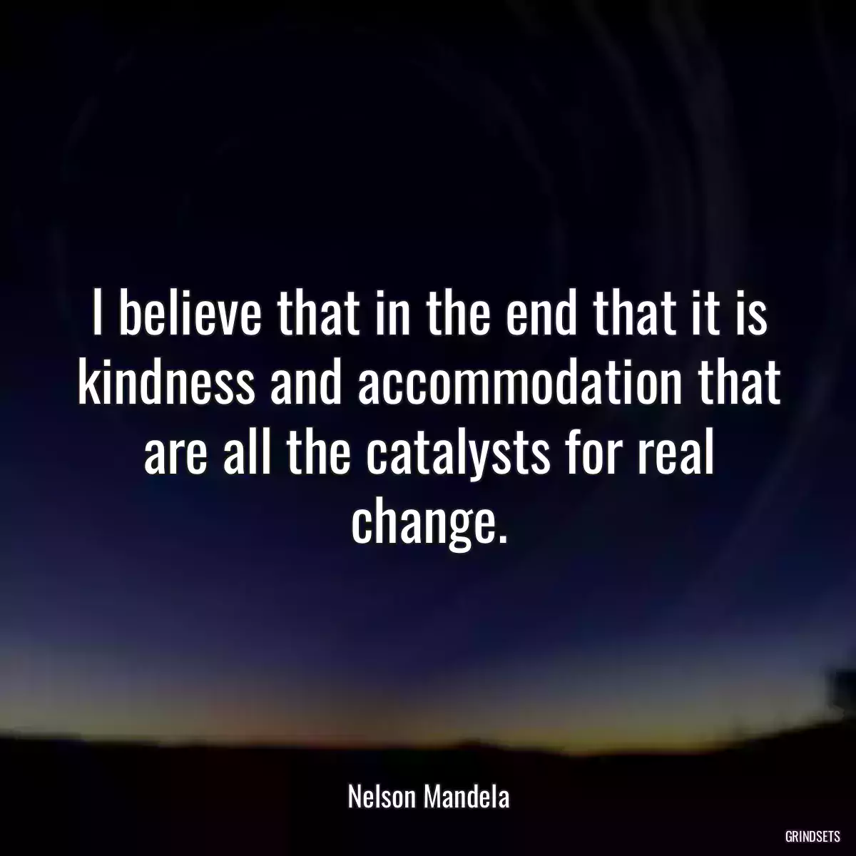 I believe that in the end that it is kindness and accommodation that are all the catalysts for real change.