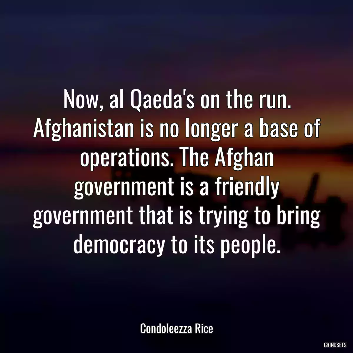 Now, al Qaeda\'s on the run. Afghanistan is no longer a base of operations. The Afghan government is a friendly government that is trying to bring democracy to its people.