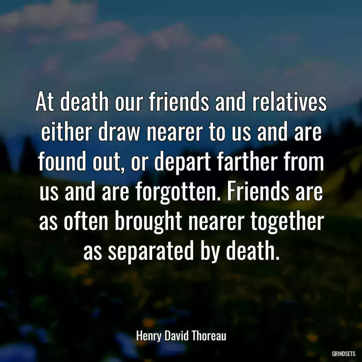 At death our friends and relatives either draw nearer to us and are found out, or depart farther from us and are forgotten. Friends are as often brought nearer together as separated by death.