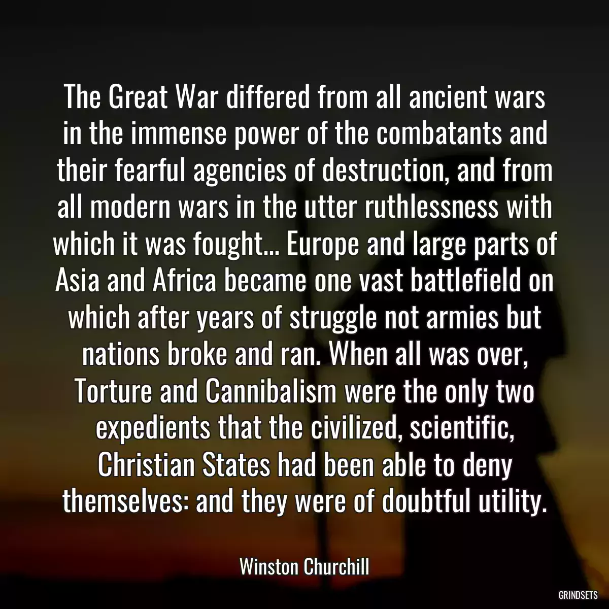 The Great War differed from all ancient wars in the immense power of the combatants and their fearful agencies of destruction, and from all modern wars in the utter ruthlessness with which it was fought... Europe and large parts of Asia and Africa became one vast battlefield on which after years of struggle not armies but nations broke and ran. When all was over, Torture and Cannibalism were the only two expedients that the civilized, scientific, Christian States had been able to deny themselves: and they were of doubtful utility.