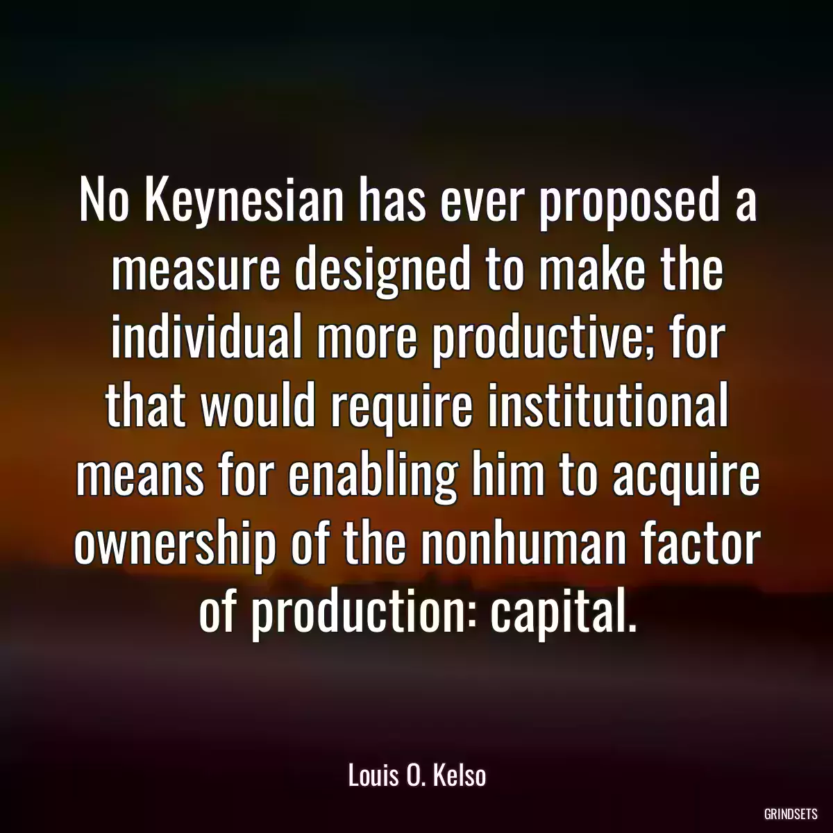 No Keynesian has ever proposed a measure designed to make the individual more productive; for that would require institutional means for enabling him to acquire ownership of the nonhuman factor of production: capital.