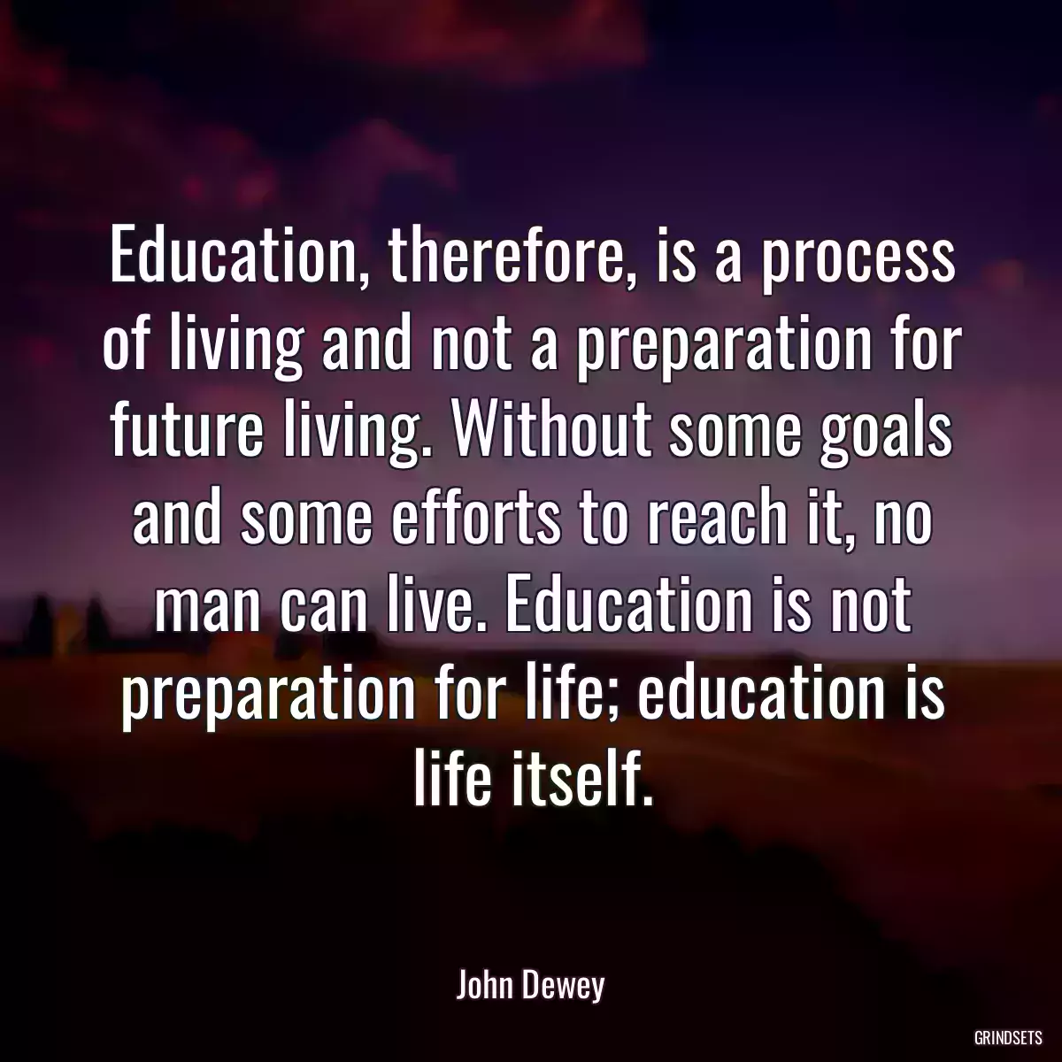 Education, therefore, is a process of living and not a preparation for future living. Without some goals and some efforts to reach it, no man can live. Education is not preparation for life; education is life itself.