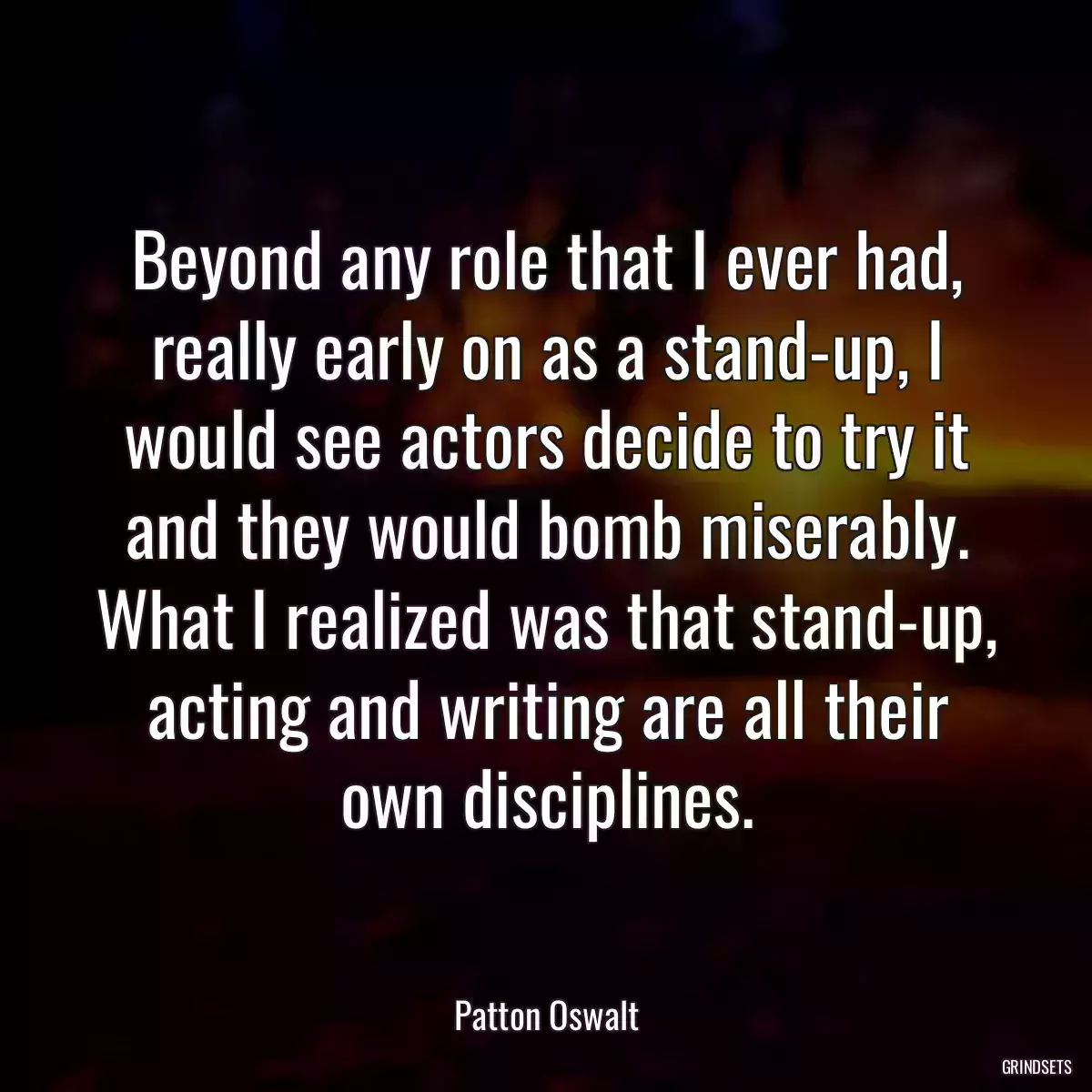 Beyond any role that I ever had, really early on as a stand-up, I would see actors decide to try it and they would bomb miserably. What I realized was that stand-up, acting and writing are all their own disciplines.