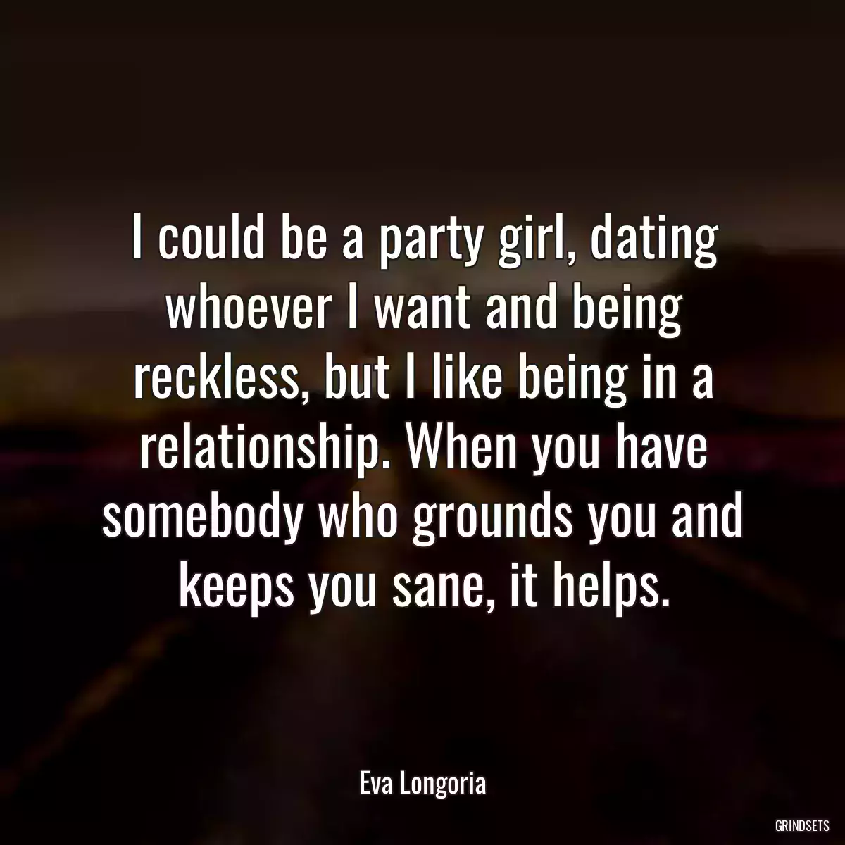 I could be a party girl, dating whoever I want and being reckless, but I like being in a relationship. When you have somebody who grounds you and keeps you sane, it helps.