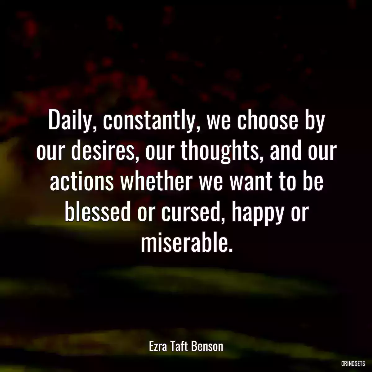 Daily, constantly, we choose by our desires, our thoughts, and our actions whether we want to be blessed or cursed, happy or miserable.