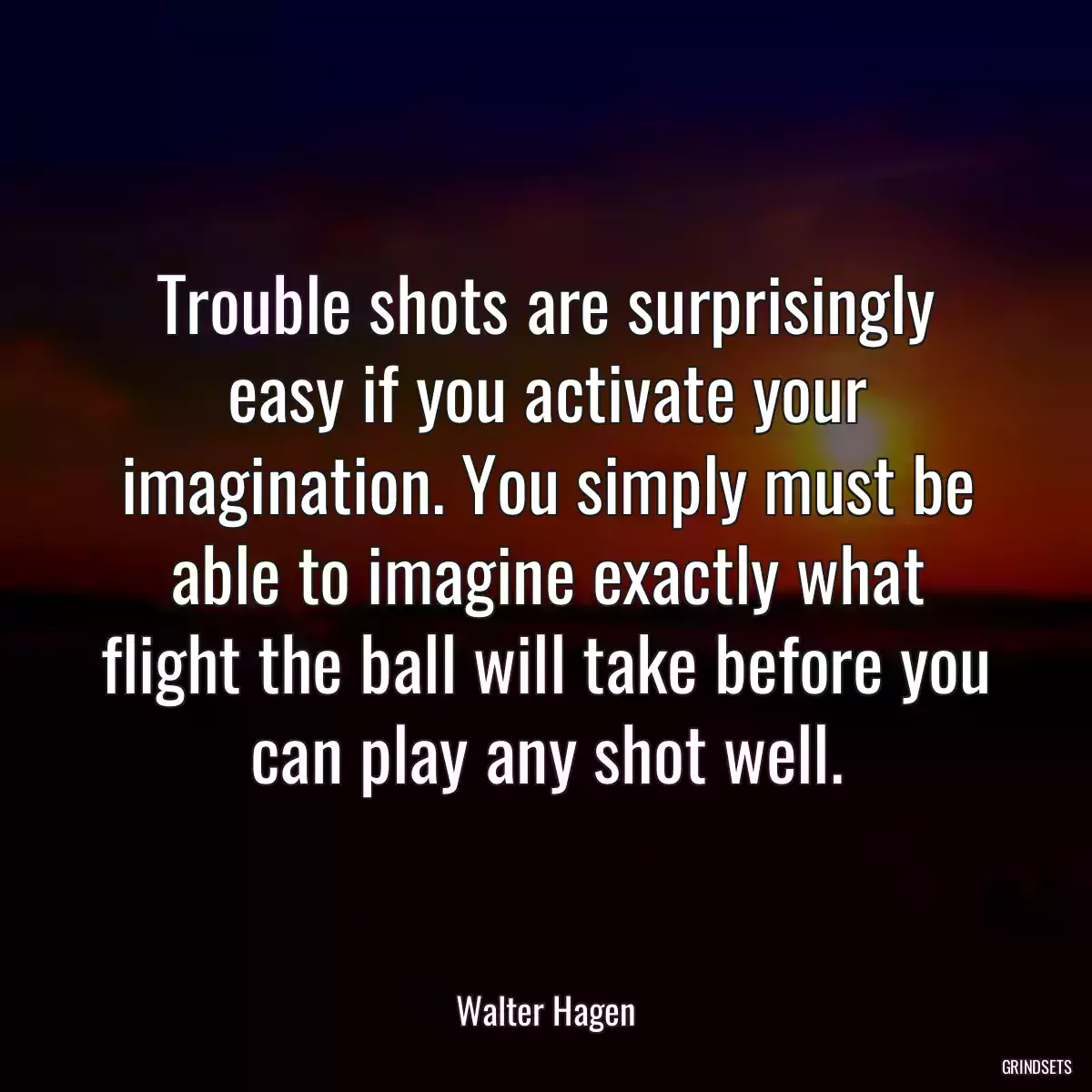 Trouble shots are surprisingly easy if you activate your imagination. You simply must be able to imagine exactly what flight the ball will take before you can play any shot well.