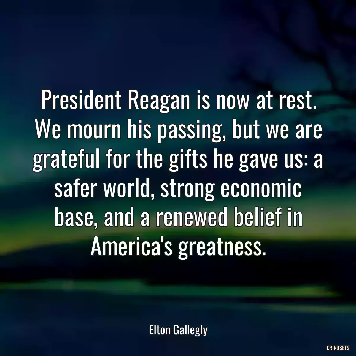 President Reagan is now at rest. We mourn his passing, but we are grateful for the gifts he gave us: a safer world, strong economic base, and a renewed belief in America\'s greatness.