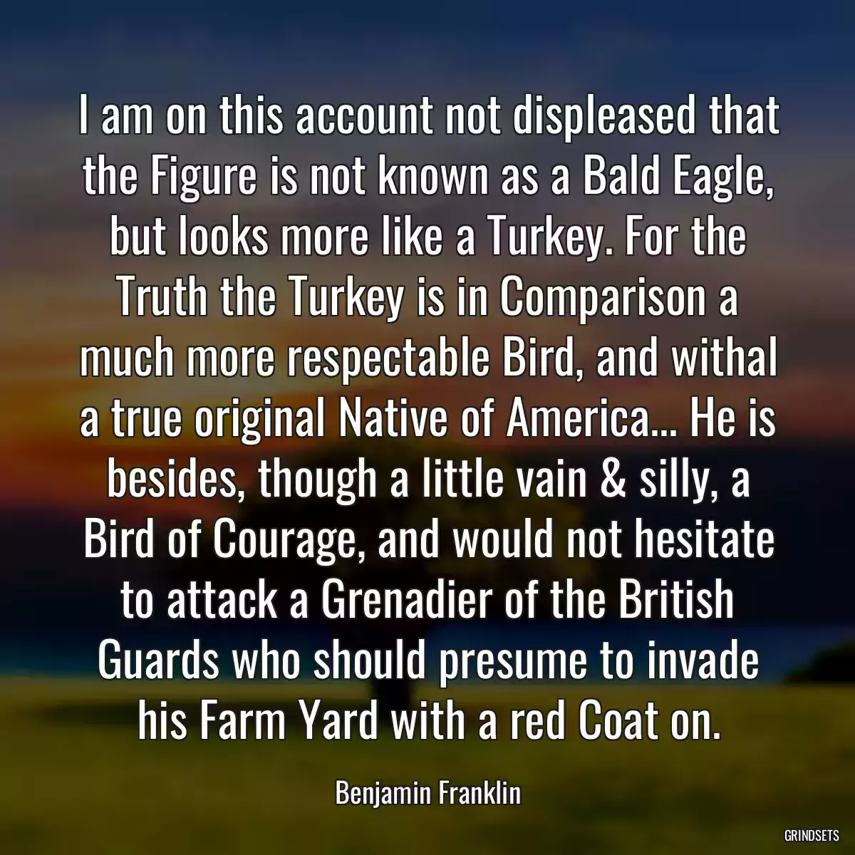 I am on this account not displeased that the Figure is not known as a Bald Eagle, but looks more like a Turkey. For the Truth the Turkey is in Comparison a much more respectable Bird, and withal a true original Native of America... He is besides, though a little vain & silly, a Bird of Courage, and would not hesitate to attack a Grenadier of the British Guards who should presume to invade his Farm Yard with a red Coat on.