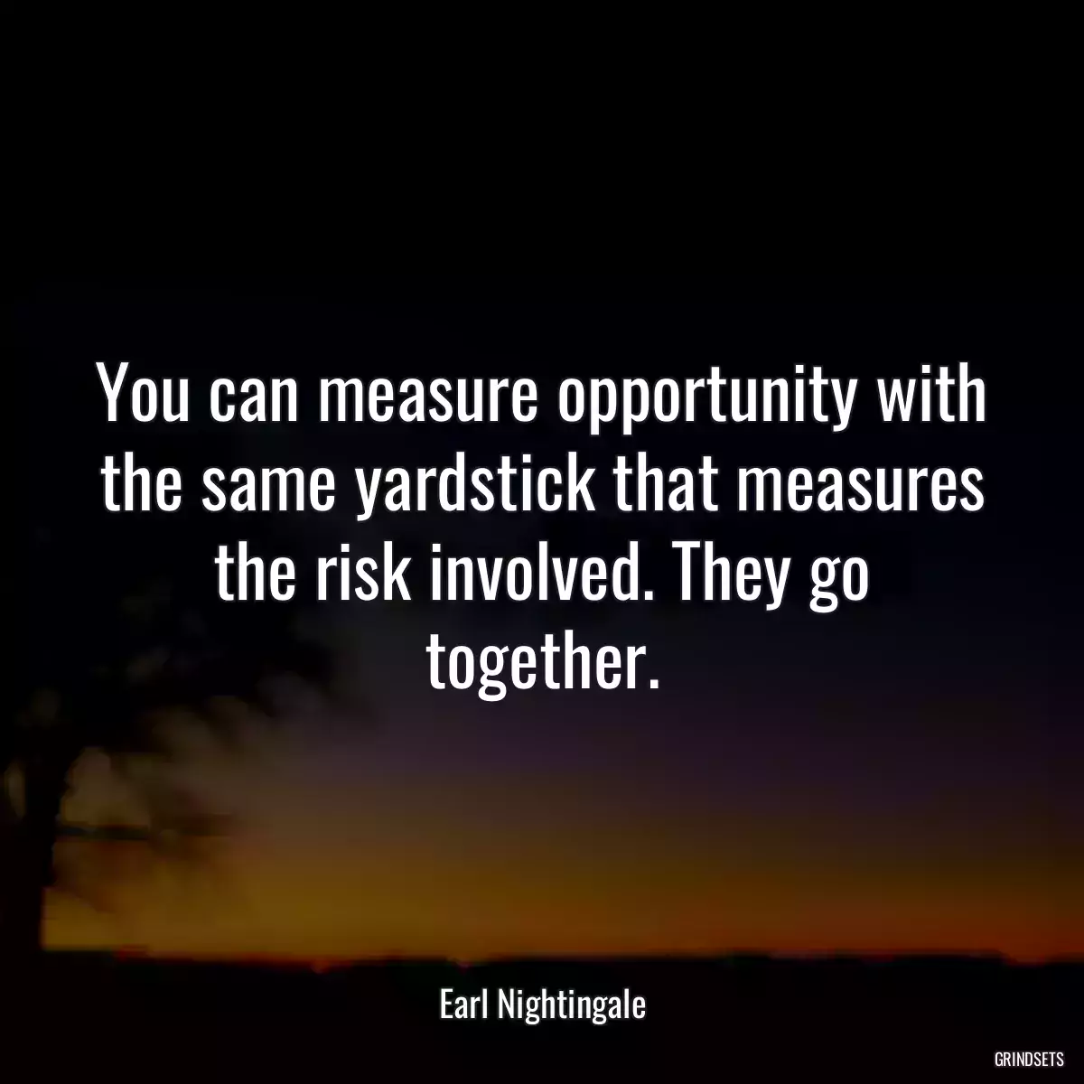 You can measure opportunity with the same yardstick that measures the risk involved. They go together.