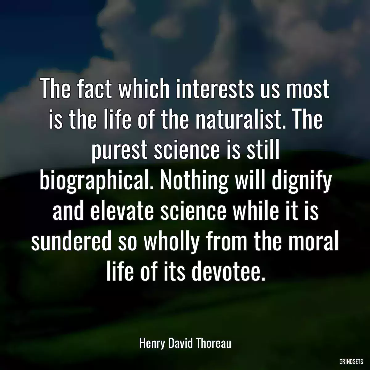 The fact which interests us most is the life of the naturalist. The purest science is still biographical. Nothing will dignify and elevate science while it is sundered so wholly from the moral life of its devotee.