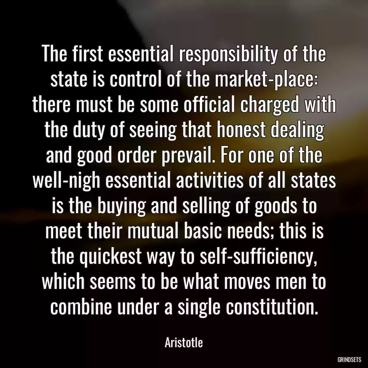 The first essential responsibility of the state is control of the market-place: there must be some official charged with the duty of seeing that honest dealing and good order prevail. For one of the well-nigh essential activities of all states is the buying and selling of goods to meet their mutual basic needs; this is the quickest way to self-sufficiency, which seems to be what moves men to combine under a single constitution.